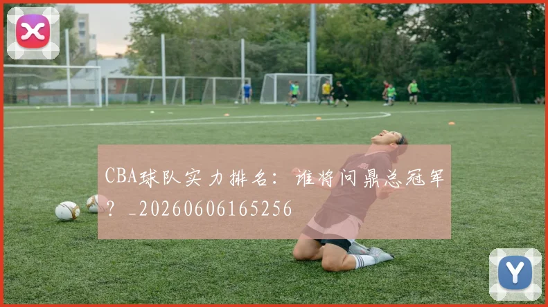 CBA球队实力排名:谁将问鼎总冠军?_20260606165256