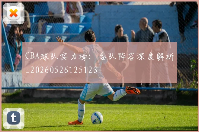 CBA球队实力榜：各队阵容深度解析_20260526125123