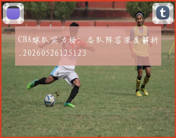 CBA球队实力榜：各队阵容深度解析_20260526125123