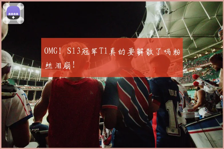 OMG!S13冠军T1真的要解散了吗粉丝泪崩!