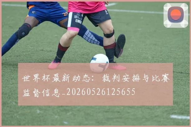 世界杯最新动态:裁判安排与比赛监督信息_20260526125655