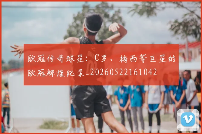 欧冠传奇球星：C罗、梅西等巨星的欧冠辉煌纪录_20260522161042