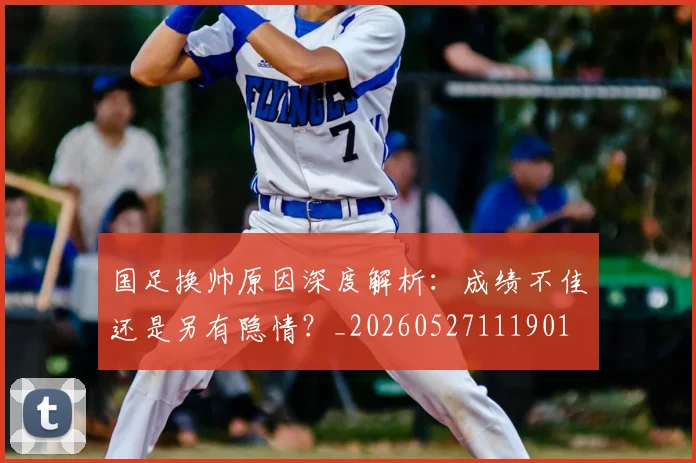 国足换帅原因深度解析:成绩不佳还是另有隐情?_20260527111901