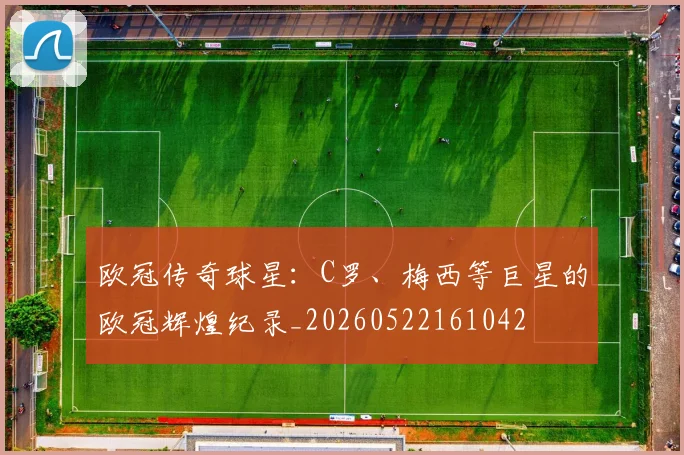 欧冠传奇球星:C罗、梅西等巨星的欧冠辉煌纪录_20260522161042