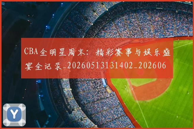 CBA全明星周末:精彩赛事与娱乐盛宴全记录_20260513131402_20260606165147